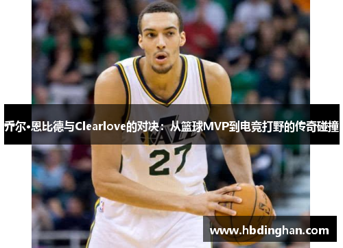 乔尔·恩比德与Clearlove的对决:从篮球MVP到电竞打野的传奇碰撞 乔尔·恩比德与Clearlove的对决:从篮球MVP到电竞打野的传奇碰撞